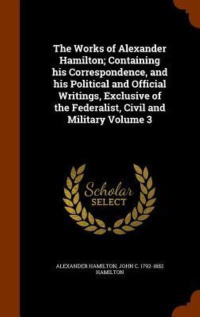 Cover for Alexander Hamilton · The Works of Alexander Hamilton; Containing His Correspondence, and His Political and Official Writings, Exclusive of the Federalist, Civil and Military Volume 3 (Hardcover Book) (2015)