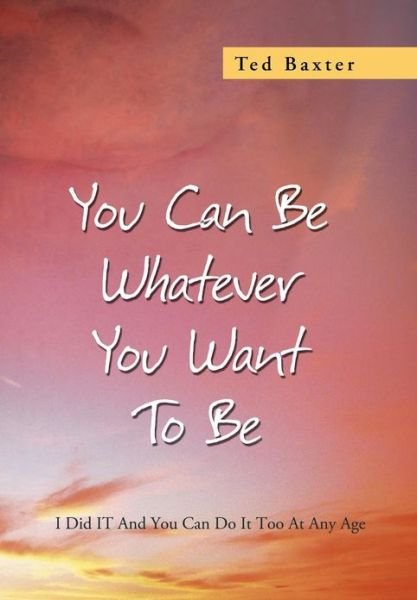 Cover for Ted Baxter · You Can Be Whatever You Want to Be: I Did It and You Can Do It Too at Any Age (Inbunden Bok) (2013)