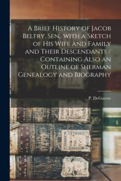 Cover for P (Peter) Deguerre · A Brief History of Jacob Belfry, Sen., With a Sketch of His Wife and Family and Their Descendants [microform] / Containing Also an Outline of Sherman Genealogy and Biography (Paperback Bog) (2021)