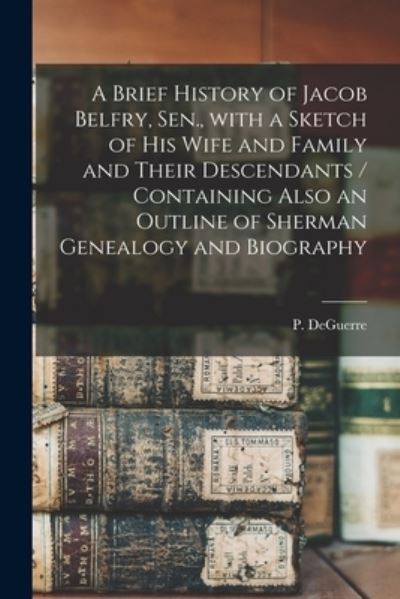 Cover for P (Peter) Deguerre · A Brief History of Jacob Belfry, Sen., With a Sketch of His Wife and Family and Their Descendants [microform] / Containing Also an Outline of Sherman Genealogy and Biography (Paperback Book) (2021)