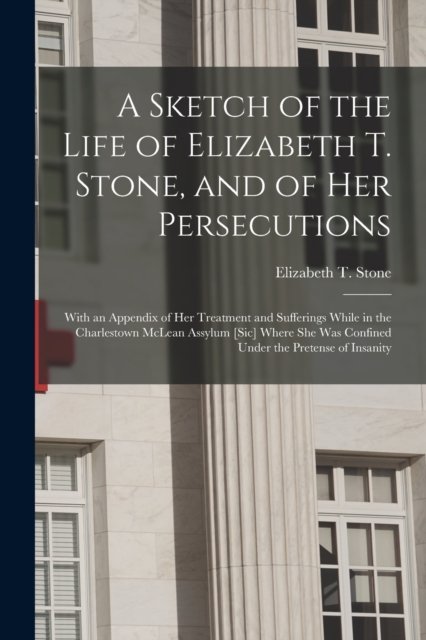 Cover for Elizabeth T Stone · A Sketch of the Life of Elizabeth T. Stone, and of Her Persecutions: With an Appendix of Her Treatment and Sufferings While in the Charlestown McLean Assylum [sic] Where She Was Confined Under the Pretense of Insanity (Taschenbuch) (2021)