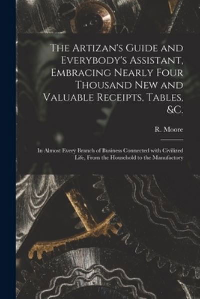 Cover for R (Richard) Fl 1871-1907 Moore · The Artizan's Guide and Everybody's Assistant, Embracing Nearly Four Thousand New and Valuable Receipts, Tables, &amp;c. [microform] (Taschenbuch) (2021)