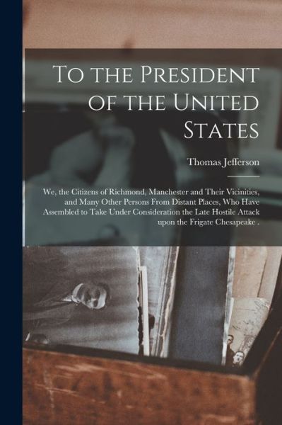 Cover for Thomas 1743-1826 Jefferson · To the President of the United States [microform]: We, the Citizens of Richmond, Manchester and Their Vicinities, and Many Other Persons From Distant Places, Who Have Assembled to Take Under Consideration the Late Hostile Attack Upon the Frigate... (Paperback Book) (2021)