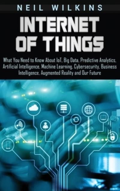 Cover for Neil Wilkins · Internet of Things: What You Need to Know About IoT, Big Data, Predictive Analytics, Artificial Intelligence, Machine Learning, Cybersecurity, Business Intelligence, Augmented Reality and Our Future (Hardcover Book) (2019)