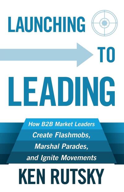 Launching to Leading: How B2B Market Leaders Create Flashmobs, Marshal Parades and Ignite Movements - Ken Rutsky - Bøger - Morgan James Publishing llc - 9781683500346 - 23. februar 2017