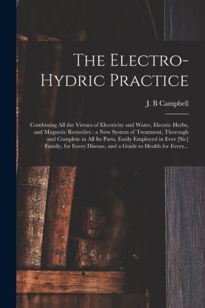 Cover for J B Campbell · The Electro-hydric Practice: Combining All the Virtues of Electricity and Water, Electric Herbs, and Magnetic Remedies: a New System of Treatment, Thorough and Complete in All Its Parts, Easily Employed in Ever [sic] Family, for Every Disease, and A... (Taschenbuch) (2021)