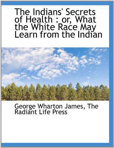 The Indians' Secrets of Health: Or, What the White Race May Learn from the Indian - George Wharton James - Books - BiblioLife - 9781140587347 - April 6, 2010