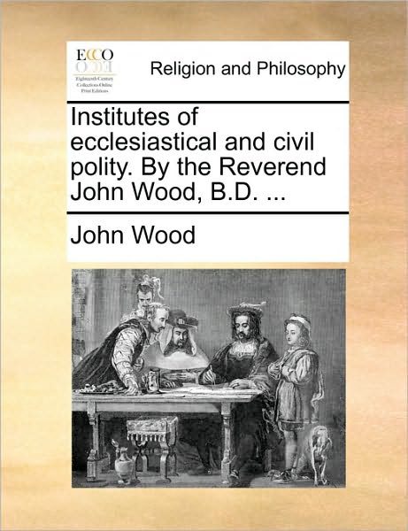 Institutes of Ecclesiastical and Civil Polity. by the Reverend John Wood, B.d. ... - John Wood - Książki - Gale Ecco, Print Editions - 9781170724347 - 20 października 2010