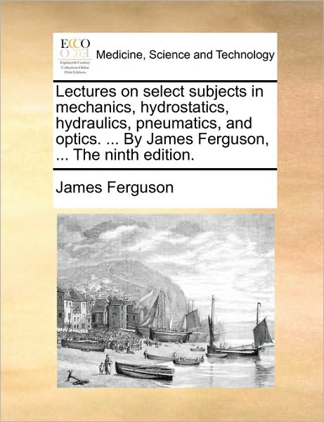 Lectures on Select Subjects in Mechanics, Hydrostatics, Hydraulics, Pneumatics, and Optics. ... by James Ferguson, ... the Ninth Edition. - James Ferguson - Books - Gale Ecco, Print Editions - 9781170446348 - May 29, 2010