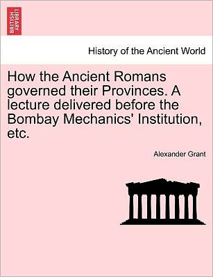 How the Ancient Romans Governed Their Provinces. a Lecture Delivered Before the Bombay Mechanics' Institution, Etc. - Alexander Grant - Livres - British Library, Historical Print Editio - 9781241432348 - 25 mars 2011