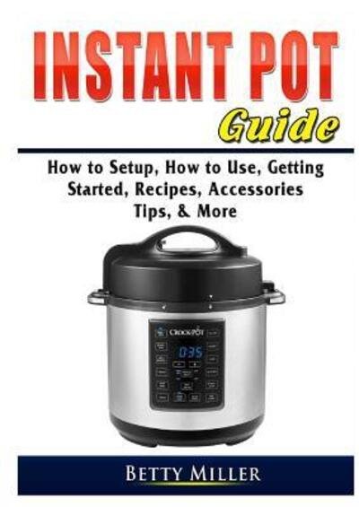 Cover for Betty Miller · Instant Pot Guide : How to Setup, How to Use, Getting Started, Recipes, Accessories, Tips, &amp; More (Paperback Book) (2019)