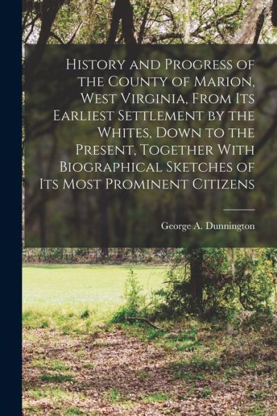 Cover for George A. Dunnington · History and Progress of the County of Marion, West Virginia, from Its Earliest Settlement by the Whites, down to the Present, Together with Biographical Sketches of Its Most Prominent Citizens (Book) (2022)