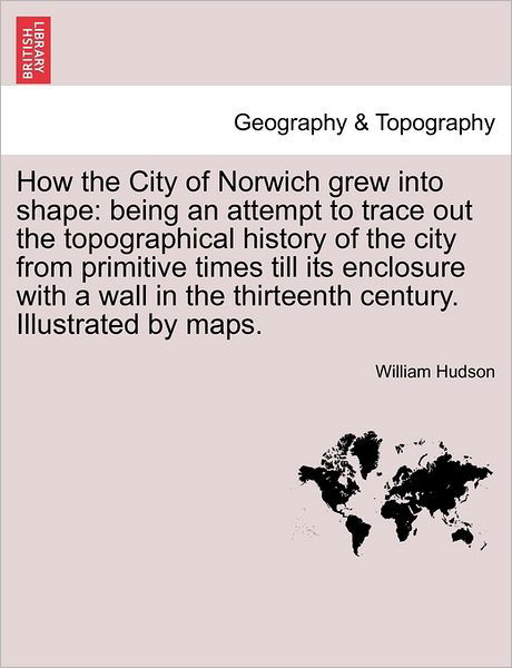 How the City of Norwich Grew into Shape: Being an Attempt to Trace out the Topographical History of the City from Primitive Times Till Its Enclosure W - William Hudson - Books - British Library, Historical Print Editio - 9781241309350 - March 24, 2011