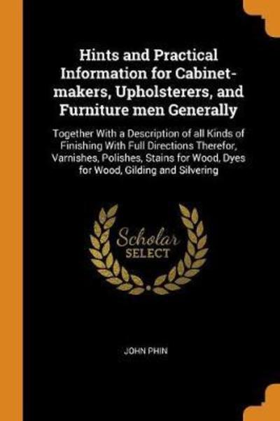 Cover for John Phin · Hints and Practical Information for Cabinet-Makers, Upholsterers, and Furniture Men Generally Together with a Description of All Kinds of Finishing ... Wood, Dyes for Wood, Gilding and Silvering (Paperback Book) (2018)