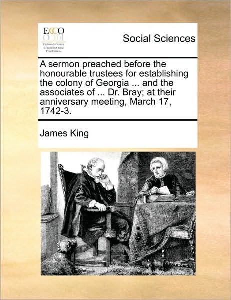 Cover for James King · A Sermon Preached Before the Honourable Trustees for Establishing the Colony of Georgia ... and the Associates of ... Dr. Bray; at Their Anniversary Meeting, March 17, 1742-3. (Pocketbok) (2010)