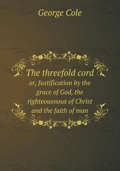 Cover for George Cole · The Threefold Cord Or, Justification by the Grace of God, the Righteousnous of Christ and the Faith of Man (Paperback Book) (2015)