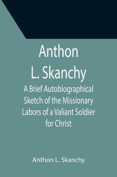 Cover for Anthon L. Skanchy · Anthon L. Skanchy; A Brief Autobiographical Sketch of the Missionary Labors of a Valiant Soldier for Christ (Taschenbuch) (2021)