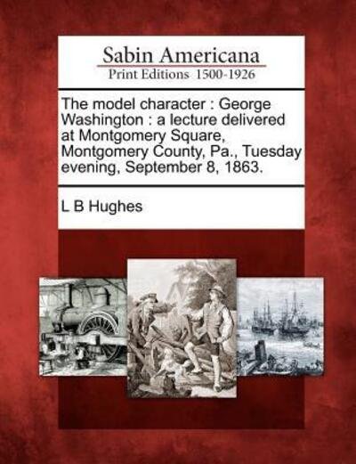 Cover for L B Hughes · The Model Character: George Washington: a Lecture Delivered at Montgomery Square, Montgomery County, Pa., Tuesday Evening, September 8, 186 (Paperback Book) (2012)