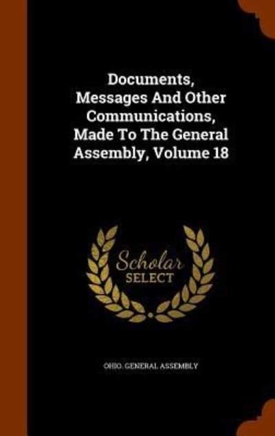 Documents, Messages and Other Communications, Made to the General Assembly, Volume 18 - Ohio General Assembly - Books - Arkose Press - 9781346028354 - November 5, 2015