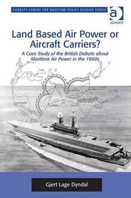 Land Based Air Power or Aircraft Carriers?: A Case Study of the British Debate about Maritime Air Power in the 1960s - Corbett Centre for Maritime Policy Studies Series - Gjert Lage Dyndal - Books - Taylor & Francis Ltd - 9781409433354 - April 28, 2012