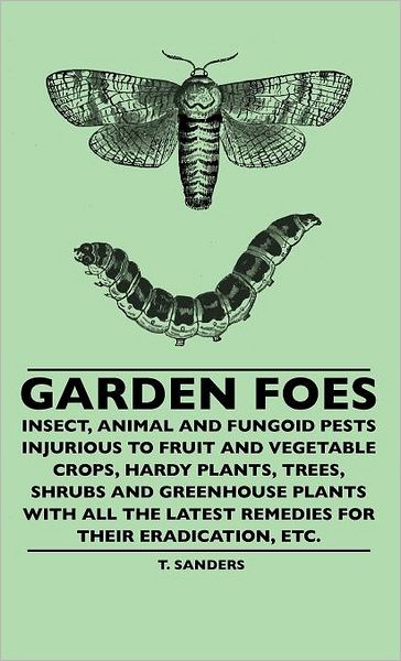 Garden Foes - Insect, Animal And Fungoid Pests Injurious To Fruit And Vegetable Crops, Hardy Plants, Trees, Shrubs And Greenhouse Plants With All The Latest Remedies For Their Eradication, Etc. - T. Sanders - Books - Read Books - 9781445507354 - June 8, 2010