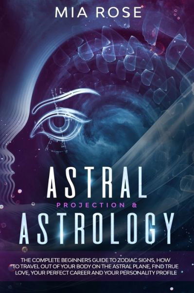 Astral Projection & Astrology : The Complete Beginners Guide to Zodiac Signs, How to Travel out Of Your Body On The Astral Plane, Find True Love, Your Perfect Career And Your Personality Profile - Mia Rose - Kirjat - Independently published - 9781712708354 - torstai 28. marraskuuta 2019