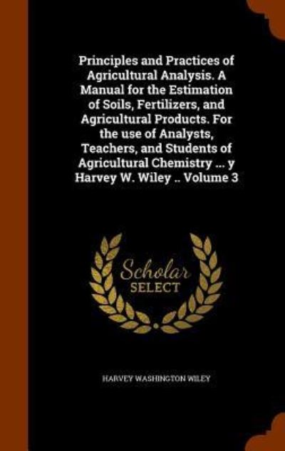 Cover for Harvey Washington Wiley · Principles and Practices of Agricultural Analysis. a Manual for the Estimation of Soils, Fertilizers, and Agricultural Products. for the Use of Analysts, Teachers, and Students of Agricultural Chemistry ... y Harvey W. Wiley .. Volume 3 (Hardcover Book) (2015)