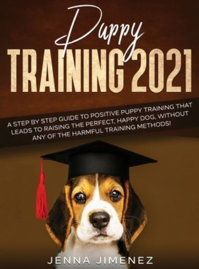 Cover for Jenna Jimenez · Puppy Training 2021 : A Step By Step Guide to Positive Puppy Training That Leads to Raising the Perfect, Happy Dog, Without Any of the Harmful Training Methods! (Hardcover Book) (2020)