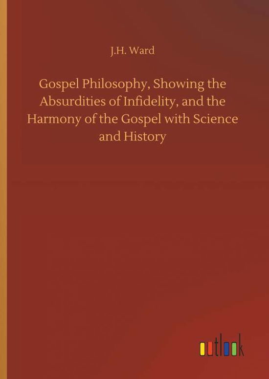 Cover for J H Ward · Gospel Philosophy, Showing the Absurdities of Infidelity, and the Harmony of the Gospel with Science and History (Hardcover Book) (2018)