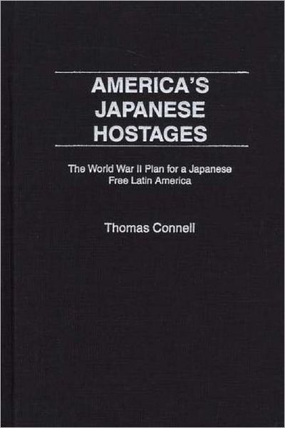 Cover for Thomas Connell · America's Japanese Hostages: The World War II Plan for a Japanese Free Latin America (Hardcover Book) (2002)