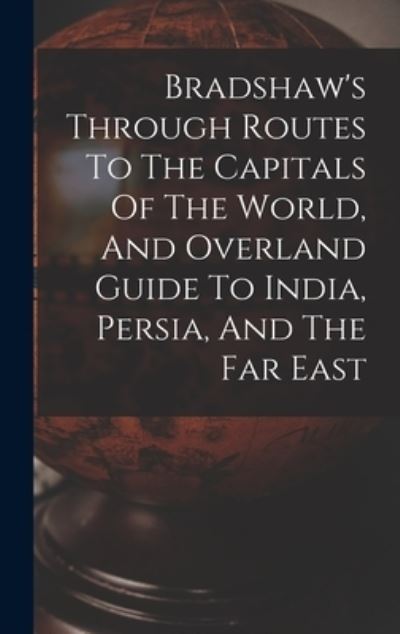 Bradshaw's Through Routes To The Capitals Of The World, And Overland Guide To India, Persia, And The Far East - Anonymous - Books - Legare Street Press - 9781015396357 - October 26, 2022