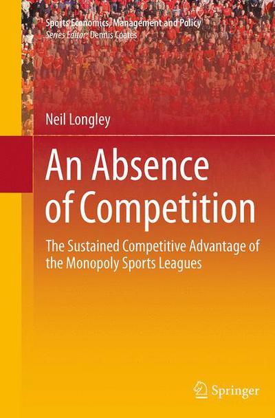 Cover for Neil Longley · An Absence of Competition: The Sustained Competitive Advantage of the Monopoly Sports Leagues - Sports Economics, Management and Policy (Paperback Book) [Softcover reprint of the original 1st ed. 2013 edition] (2016)