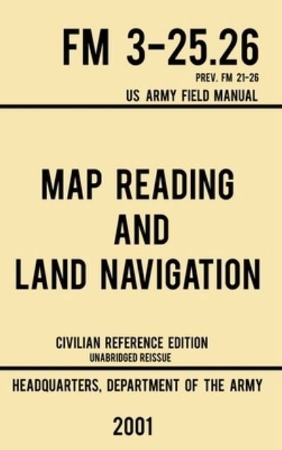 Cover for Us Department of the Army · Map Reading And Land Navigation - FM 3-25.26 US Army Field Manual FM 21-26 (2001 Civilian Reference Edition): Unabridged Manual On Map Use, Orienteering, Topographic Maps, And Land Navigation (Latest Release) - Military Outdoors Skills (Hardcover Book) [Civilian Reference edition] (2019)