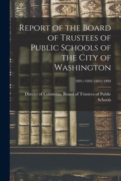 Cover for District of Columbia Board of Trustees · Report of the Board of Trustees of Public Schools of the City of Washington; 1891/1892-1892/1893 (Paperback Book) (2021)