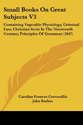 Small Books on Great Subjects V3: Containing Vegetable Physiology, Criminal Law, Christian Sects in the Nineteenth Century, Principles of Grammar (1847) - John Barlow - Books - Kessinger Publishing, LLC - 9781437129359 - October 1, 2008