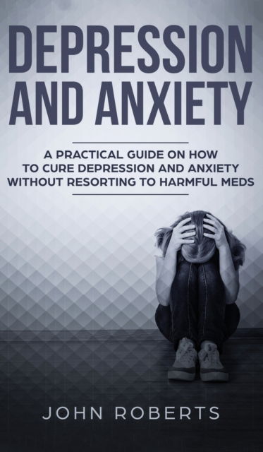 Cover for John Roberts · Depression and Anxiety: A Practical Guide on How to Cure Depression and Anxiety Without Resorting to Harmful Meds (Hardcover Book) (2019)