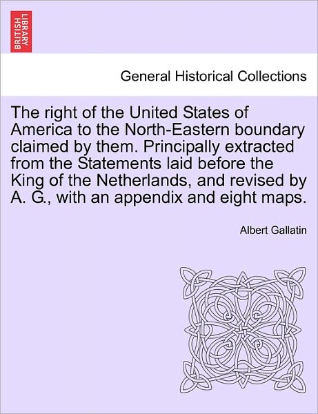 The Right of the United States of America to the North-eastern Boundary Claimed by Them. Principally Extracted from the Statements Laid Before the King of - Albert Gallatin - Books - British Library, Historical Print Editio - 9781241455361 - March 1, 2011