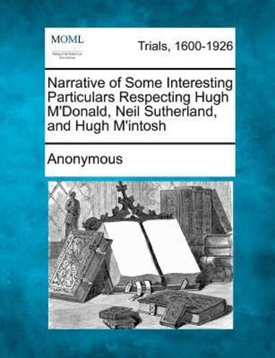 Narrative of Some Interesting Particulars Respecting Hugh M'donald, Neil Sutherland, and Hugh M'intosh - Anonymous - Libros - Gale Ecco, Making of Modern Law - 9781275115361 - 16 de febrero de 2012