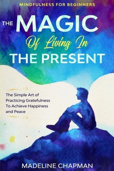 Cover for Madeline Chapman · Mindfulness For Beginners: THE MAGIC OF LIVING IN THE PRESENT - The Simple Art of Practicing Gratefulness To Achieve Happiness and Peace (Paperback Book) (2023)