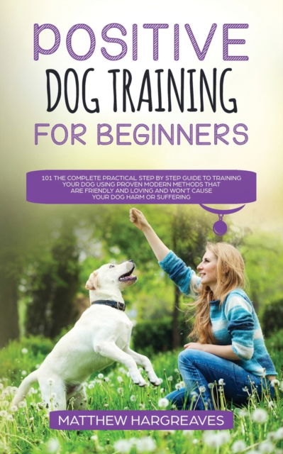 Cover for Matthew Hargreaves · Positive Dog Training for Beginners 101: The Complete Practical Step by Step Guide to Training your Dog using Proven Modern Methods that are Friendly and Loving and Won't Cause your Dog Harm or Suffering (Paperback Book) (2019)