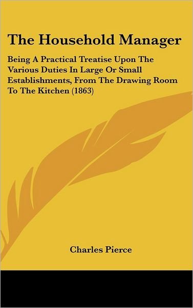 Cover for Charles Pierce · The Household Manager: Being a Practical Treatise Upon the Various Duties in Large or Small Establishments, from the Drawing Room to the Kitc (Inbunden Bok) (2008)