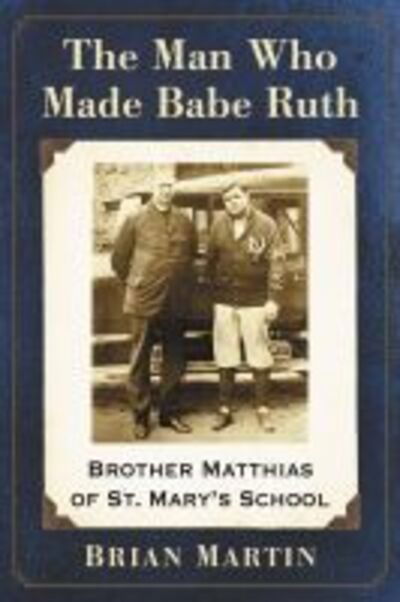 The Man Who Made Babe Ruth: Brother Matthias of St. Mary's School - Brian Martin - Books - McFarland & Co Inc - 9781476673363 - March 12, 2020