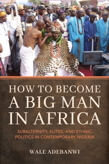 Cover for Adebanwi, Wale (University of Pennsylvania) · How to Become a Big Man in Africa: Subalternity, Elites, and Ethnic Politics in Contemporary Nigeria (Pocketbok) (2024)