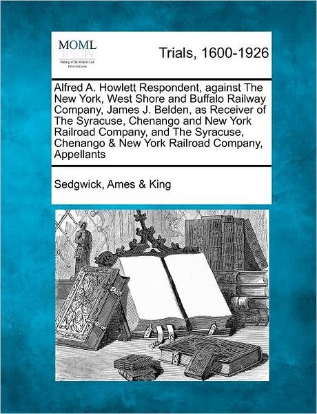 Cover for Sedgwick Ames King · Alfred A. Howlett Respondent, Against the New York, West Shore and Buffalo Railway Company, James J. Belden, As Receiver of the Syracuse, Chenango and (Paperback Book) (2012)