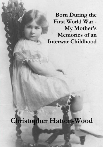 Born During the First World War - My Mother's Memories of an Interwar Childhood - Christopher Hatton-wood - Bücher - Lulu.com - 9781326003364 - 17. Dezember 2014