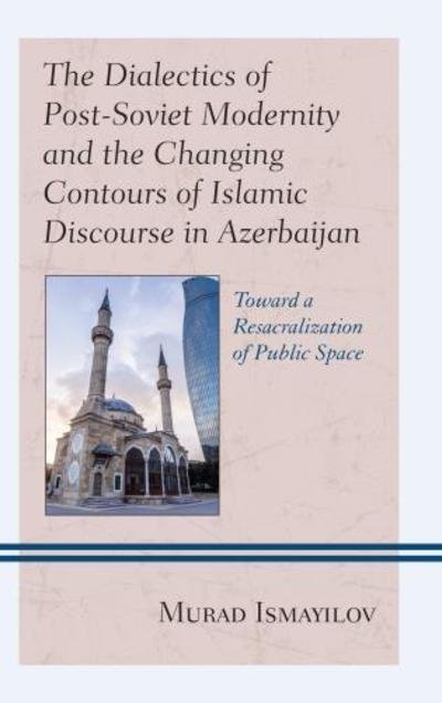 Cover for Murad Ismayilov · The Dialectics of Post-Soviet Modernity and the Changing Contours of Islamic Discourse in Azerbaijan: Toward a Resacralization of Public Space - Contemporary Central Asia: Societies, Politics, and Cultures (Hardcover Book) (2018)