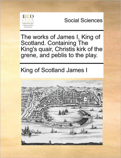 The Works of James I, King of Scotland. Containing the King's Quair, Christis Kirk of the Grene, and Peblis to the Play. - King of Scotland James I - Books - Gale Ecco, Print Editions - 9781170122365 - June 9, 2010
