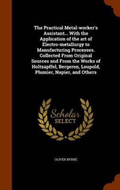 The Practical Metal-Worker's Assistant... with the Application of the Art of Electro-Metallurgy to Manufacturing Processes. Collected from Original Sources and from the Works of Holtzapffel, Bergeron, Leupold, Plumier, Napier, and Others - Oliver Byrne - Books - Arkose Press - 9781344855365 - October 18, 2015