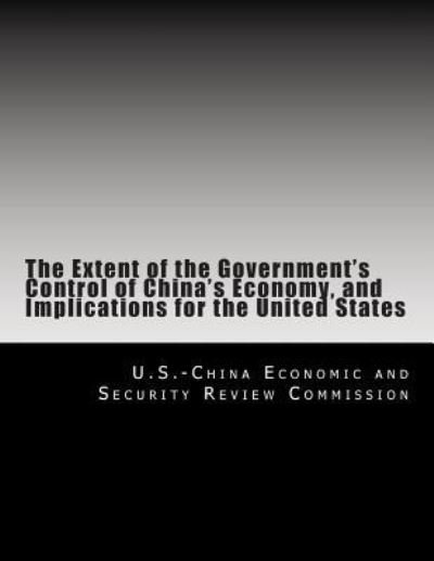 The Extent of the Government's Control of China's Economy, and Implications for the United States - U S -China Economic and Security Review - Kirjat - Createspace Independent Publishing Platf - 9781477490365 - perjantai 25. toukokuuta 2007