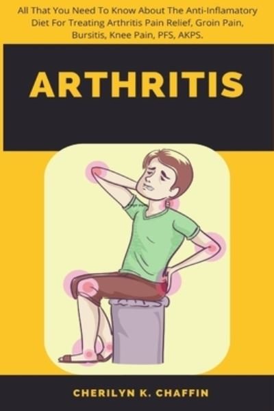 Cover for Cherilyn K Chaffin · Arthritis: All That You Need To Know About The Anti-Inflamatory Diet For Treating Arthritis Pain Relief, Groin Pain, Bursitis, Knee Pain, PFS, AKPS. (Paperback Bog) (2022)